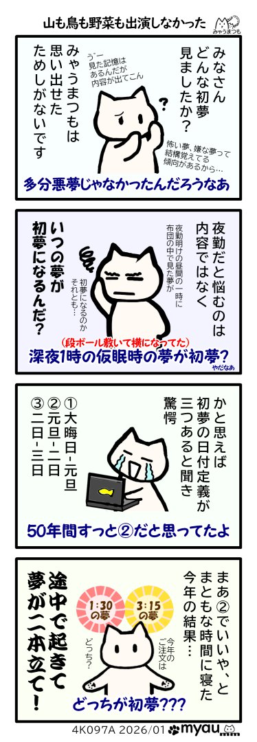 みゃうまつもは初夢を思い出せたためしがない　夜勤の時は仮眠した深夜一時の夢と昼帰宅してネタ13時過ぎの夢のどちらが初夢なのか悩み、最近初夢の日の定義は①12/31-1/1、②1/1-1/2、③1/2-1/3の3つの説があることを知り驚愕した、今迄1/1-1/2の間にいる夢だと思っていたので今年もそれでいい、と普通の時間に寝たが、途中で目が覚めてから別の夢を見て、初夢が二本立てになったと言う漫画