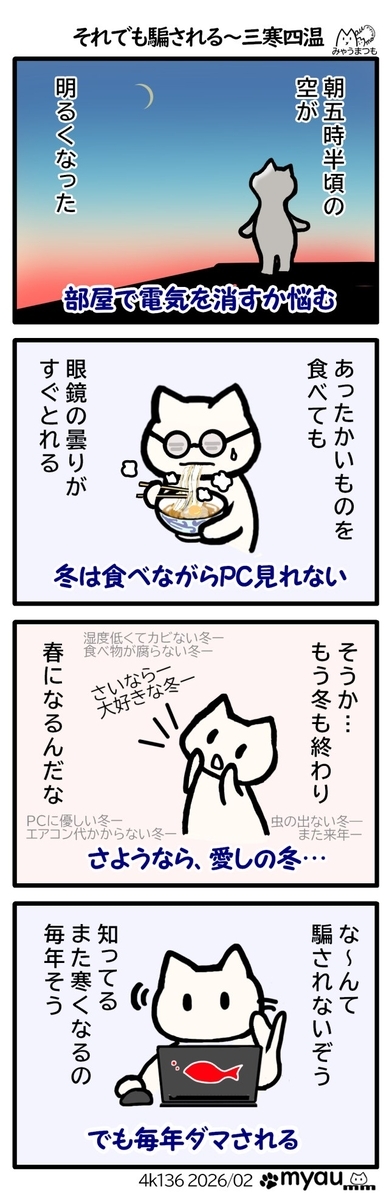 ５時半に明るくなった、暖かいものを食べても眼鏡の曇りが早く取れるようになった、もう春なのか。。。愛しい冬よさようなら…なーんて騙されないぞう、知ってる、また寒くなるの、毎年そう。と言いながら毎年騙される、という事を描いた漫画