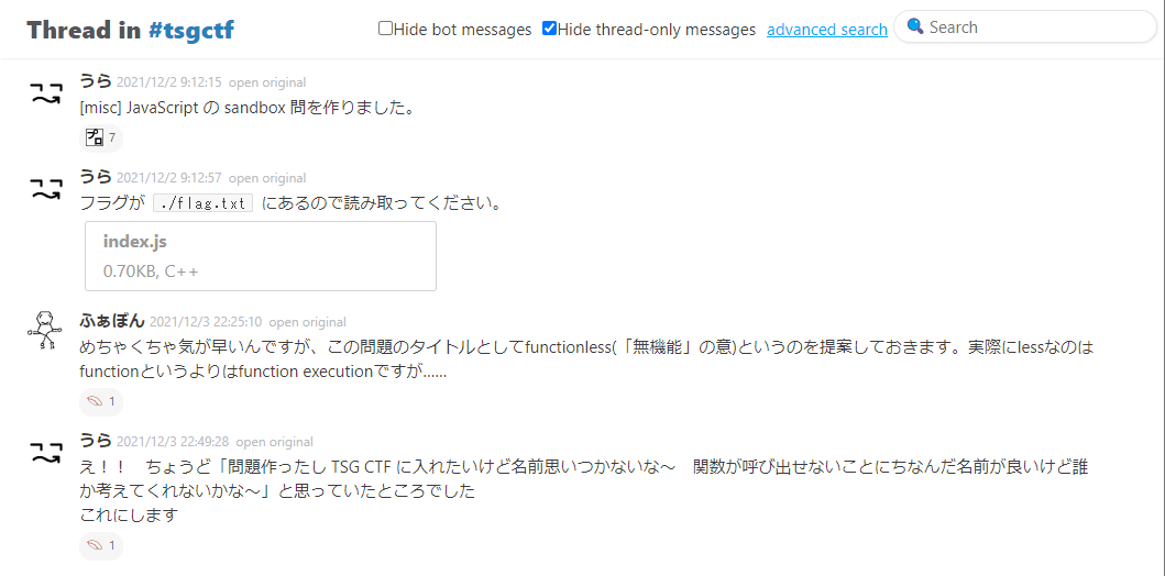 2021/12/2 の Slack での会話。うら「misc JavaScript の sandbox 問を作りました。」　うら「フラグが ./flag.txt にあるので読み取ってください。」（添付ファイルあり）　ふぁぼん「めちゃくちゃ気が早いんですが、この問題のタイトルとしてfunctionless(「無機能」の意)というのを提案しておきます。実際にlessなのはfunctionというよりはfunction executionですが&hellip;&hellip;」　うら「え！！　ちょうど「問題作ったし TSG CTF に入れたいけど名前思いつかないな～　関数が呼び出せないことにちなんだ名前が良いけど誰か考えてくれないかな～」と思っていたところでした　これにします」