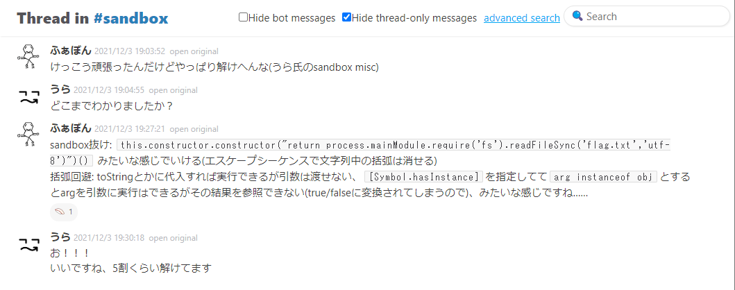 2021/12/3 の Slack での会話。ふぁぼん「けっこう頑張ったんだけどやっぱり解けへんな(うら氏のsandbox misc)」　うら「どこまでわかりましたか？」　ふぁぼん「sandbox抜け: this.constructor.constructor("return process.mainModule.require('fs').readFileSync('flag.txt','utf-8')")() みたいな感じでいける(エスケープシーケンスで文字列中の括弧は消せる)　括弧回避: toStringとかに代入すれば実行できるが引数は渡せない、Symbol.hasInstanceを指定しててarg instanceof objとするとargを引数に実行はできるがその結果を参照できない(true/falseに変換されてしまうので)、みたいな感じですね&hellip;&hellip;」　うら「お！！！　いいですね、5割くらい解けてます」
