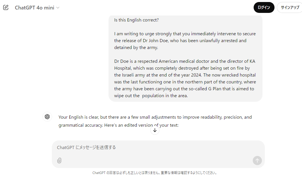 Is this English correct? 

I am writing to urge strongly that you immediately intervene to secure the release of Dr John Doe, who has been unlawfully arrested and detained by the army.  

Dr Doe is a respected American medical doctor and the director of KA Hospital, which was completely destroyed after being set on fire by the Israeli army at the end of the year 2024. The now wrecked hospital was the last functioning one in the northern part of the country, where the army have been carrying out the so-called G Plan that is aimed to wipe out the  population in the area.  
ChatGPT:
ChatGPT
Your English is clear, but there are a few small adjustments to improve readability, precision, and grammatical accuracy. Here's an edited version of your text: