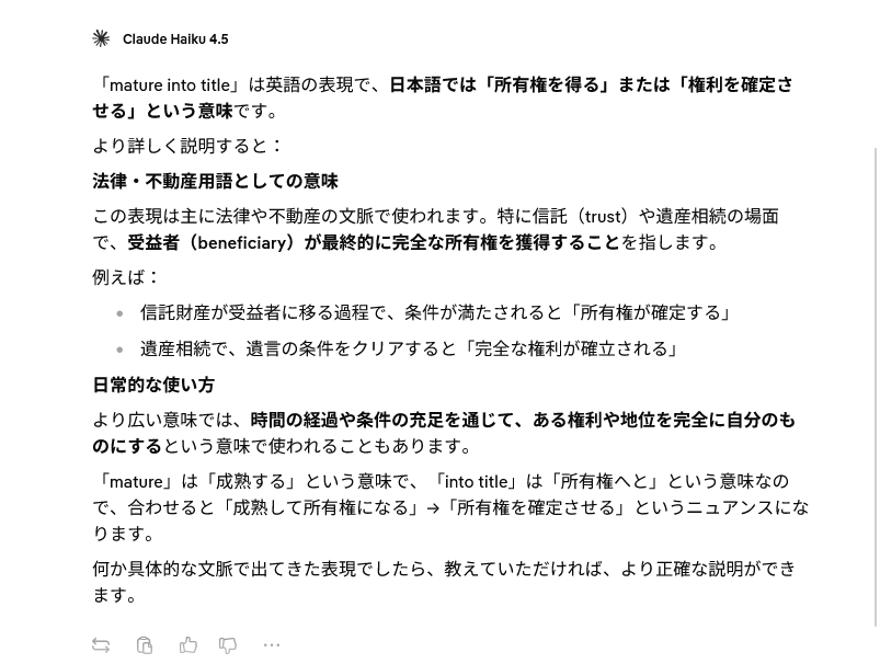 「mature into title」は英語の表現で、日本語では「所有権を得る」または「権利を確定させる」という意味です。 より詳しく説明すると: 法律・不動産用語としての意味 この表現は主に法律や不動産の文脈で使われます。特に信託(trust)や遺産相続の場面で、受益者(beneficiary)が最終的に完全な所有権を獲得することを指します。 例えば: 信託財産が受益者に移る過程で、条件が満たされると「所有権が確定する」 遺産相続で、遺言の条件をクリアすると「完全な権利が確立される」 日常的な使い方 より広い意味では、時間の経過や条件の充足を通じて、ある権利や地位を完全に自分のものにするという意味で使われることもあります。 「mature」は「成熟する」という意味で、「into title」は「所有権へと」という意味なので、合わせると「成熟して所有権になる」→「所有権を確定させる」というニュアンスになります。 何か具体的な文脈で出てきた表現でしたら、教えていただければ、より正確な説明ができます。