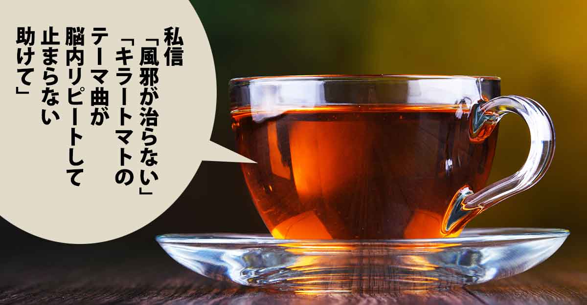 硝子のティーカップに入った紅茶とソーサー。吹き出しに「私信 「風邪が治らない」 「キラートマトのテーマ曲が 脳内リピートして 止まらない 助けて」」