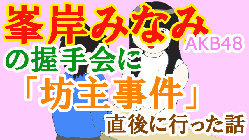 AKB48峯岸みなみさんの握手会に「坊主事件」直後に行った話