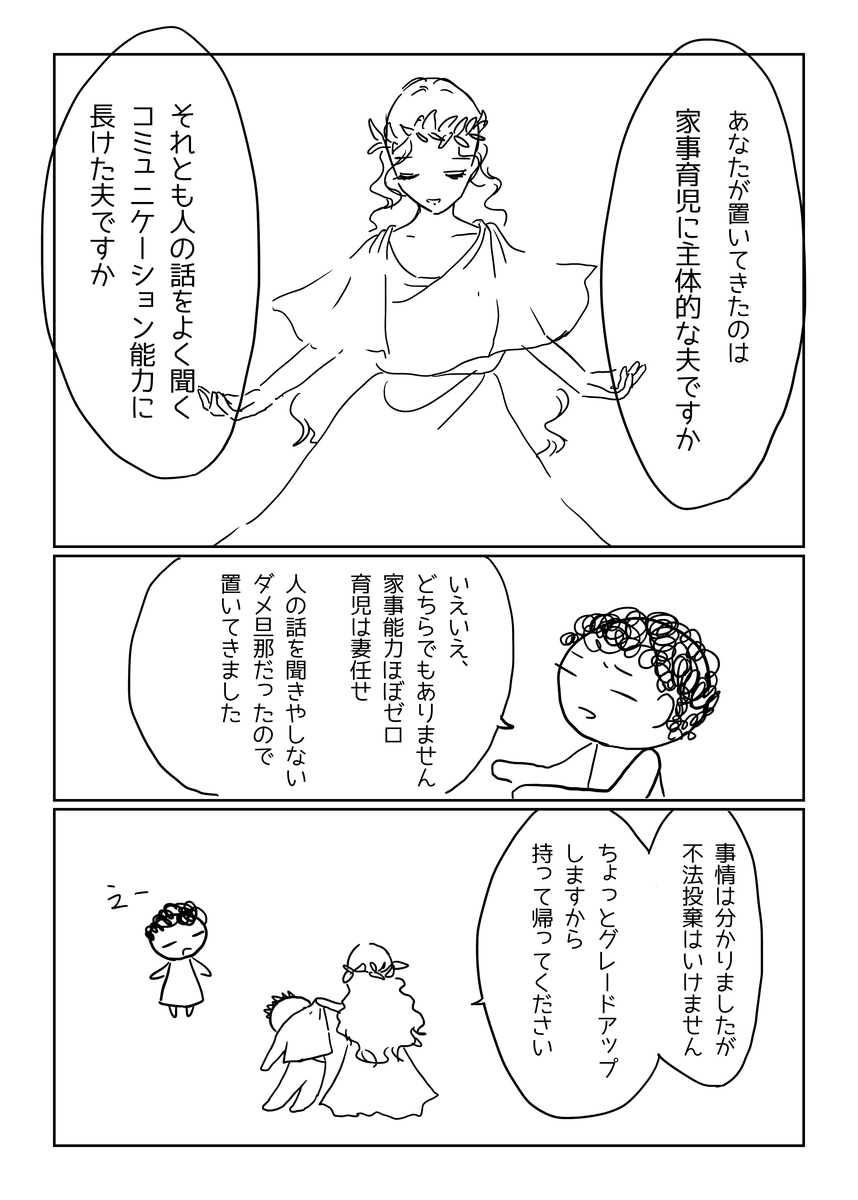 泉の女神「あなたが置いてきたのは家事育児に主体的な夫ですか、それとも人の話をよく聞くコミュニケーション能力に長けた長けた夫ですか」妻「いえいえ、どちらでもありません。家事能力ほぼゼロ、育児は妻任せ、人の話を聞きやしないダメ旦那だったので置いてきました」泉の女神「事情は分かりましたが不法投棄はいけません。ちょっとグレードアップするので持って帰ってください」