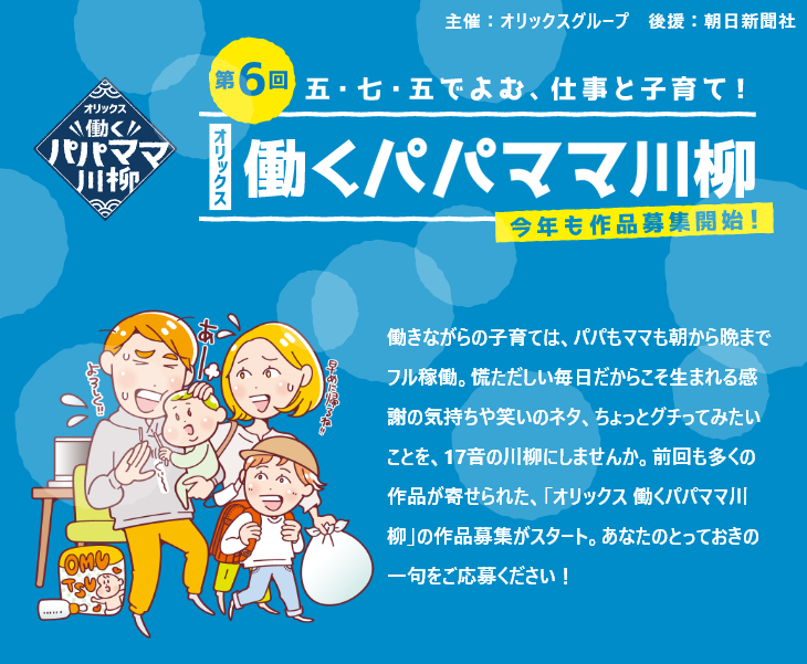 第6回 働きながらの子育ては、パパもママも朝から晩までフル稼働。慌ただしい毎日だからこそ生まれる感謝の気持ちや笑いのネタ、ちょっとグチってみたいことを、17音の川柳にしませんか。前回も多くの作品が寄せられた、「オリックス 働くパパママ川柳」の作品募集がスタート。あなたのとっておきの一句をご応募ください!