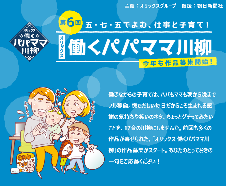 第6回 働きながらの子育ては、パパもママも朝から晩までフル稼働。慌ただしい毎日だからこそ生まれる感謝の気持ちや笑いのネタ、ちょっとグチってみたいことを、17音の川柳にしませんか。前回も多くの作品が寄せられた、「オリックス 働くパパママ川柳」の作品募集がスタート。あなたのとっておきの一句をご応募ください！