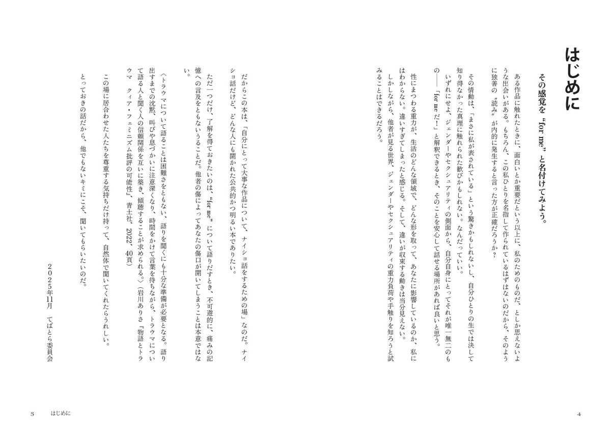 はじめに その感覚を“for me”と名付けてみよう。  ある作品に触れたときに、面白いとか重要だという以上に、私のためのものだ、としか思えないような出会いがある。もちろん、この私ひとりを名指して作られているはずはないのだから、そのように独善の"読み"が内的に発生すると言った方が正確だろうか？ その情動は、「まさに私が表されている」という驚きかもしれないし、自分ひとりの生では決して知り得なかった真理に触れられた歓びかもしれない。なんだっていい。 いずれにせよ、ジェンダーやセクシュアリティの側面から、自分自身にとってそれが唯一無二のものー「for meだ！」と解釈できるとき、そのことを安心して話せる場所があれば良いと思う。 性にまつわる重力が、生活のどんな領域で、どんな形をとってあなたに影響しているのか、私にはわからない。違いすぎてしまったと感じる。そして、違いが収束する動きは当分見えない。 しかしながら、他者が見る世界、ジェンダーやセクシュアリティの重力負荷や手触りを知ろうと試みることはできるだろう。  だからこの本は、「自分にとって大事な作品について、ナイショ話をするための場」なのだ。ナイショ話だけど、どんな人にも開かれた公共的かつ明るい本でありたい。  ただ一つだけ、了解を得ておきたいのは、“for me”について語りだすとき、不可避的に、痛みの記憶への言及をともないうることだ。他者の傷によってあなたの傷口が開いてしまうことは本意ではない。  〈トラウマについて語ることは困難さをともない、語りを聞くにも十分な準備が必要となる。語り出すまでの沈黙、叫びや息づかいに注意深くなり、時間をかけて言葉を待ちながら、トラウマについて語る人と聞く人の信頼関係を互いに築き、傾聴することが求められる。〉（岩川ありさ『物語とトラウマクィア・フェミニズム批評の可能性』、青土社、2022、40頁）  この場に居合わせた人たちを尊重する気持ちだけ持って、自然体で聞いてくれたらうれしい。 とっておきの話だから、他でもないキミにこそ、聞いてもらいたいのだ。  2025年11月 てぱとら委員会