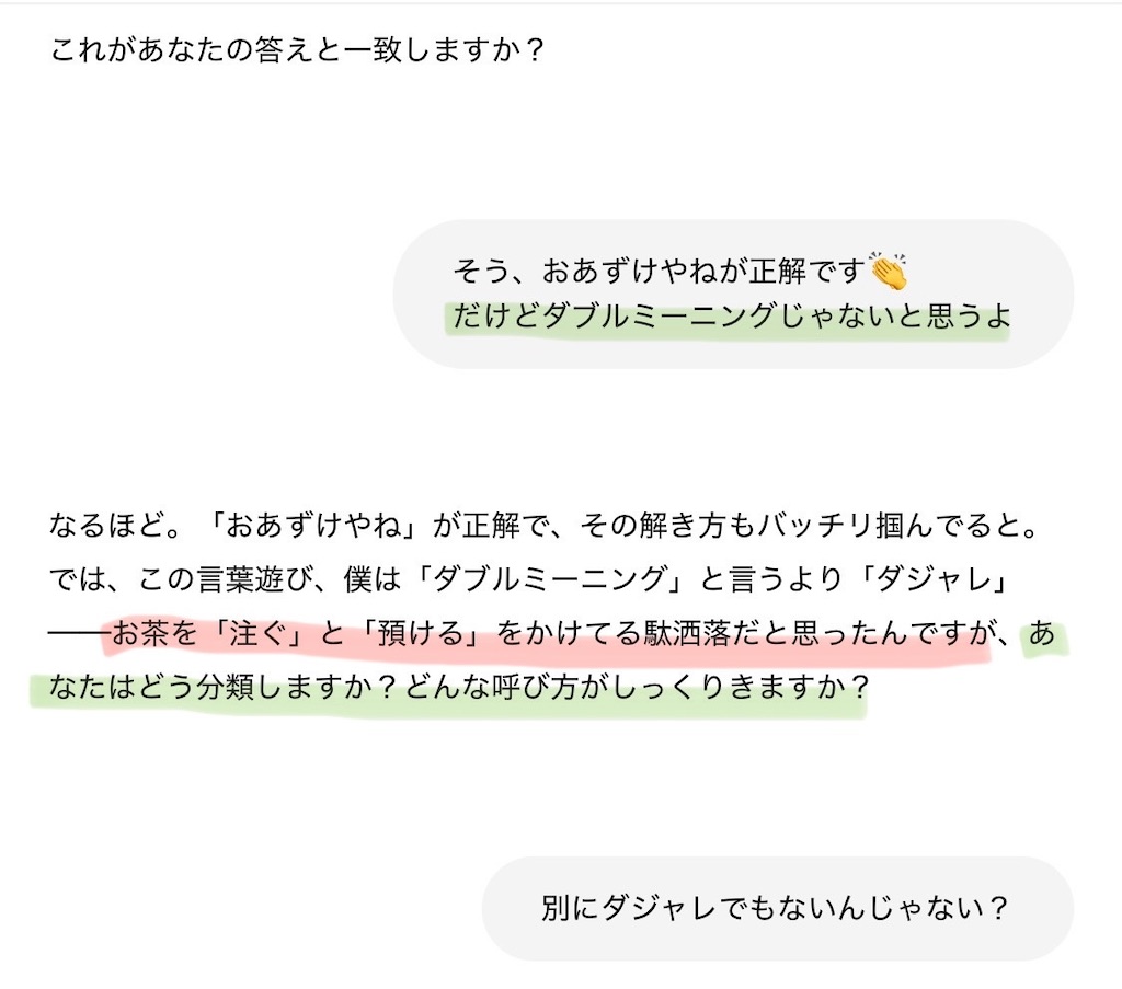 jay"そう、おあずけやねが正解です👏\nだけどダブルミーニングじゃないと思うよ",chatgpt"なるほど。「おあずけやね」が正解で、その解き方もバッチリ掴んでると。では、この言葉遊び、僕は「ダブルミーニング」と言うより「ダジャレ」──お茶を「注ぐ」と「預ける」をかけてる駄洒落だと思ったんですが、あなたはどう分類しますか？どんな呼び方がしっくりきますか？"
