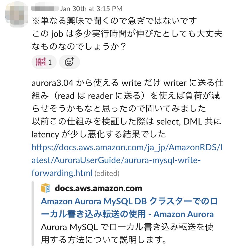 slackのスクリーンショット。単なる興味で聞くので急ぎではないです。この job は多少実行時間が伸びたとしても大丈夫なものなのでしょうか？aurora3.04 から使える write だけ writer に送る仕組み（read は reader に送る）を使えば負荷が減らせそうかもなと思ったので聞いてみました。以前この仕組みを検証した際は select, DML 共に latency が少し悪化する結果でした。というメッセージが記載されている。