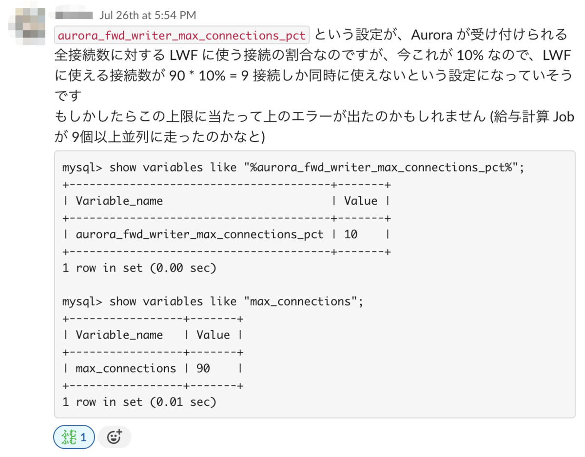 slackのスクリーンショット。aurora_fwd_writer_max_connections_pct という設定が、Aurora が受け付けられる全接続数に対する LWF に使う接続の割合なのですが、今これが 10% なので、LWF に使える接続数が 90 * 10% = 9 接続しか同時に使えないという設定になっていそうです。もしかしたらこの上限に当たって上のエラーが出たのかもしれません (給与計算 Job が 9個以上並列に走ったのかなと)。という文言と show variables like "%aurora_fwd_writer_max_connections_pct%";の実行結果がaurora_fwd_writer_max_connections_pct: 10、show variables like "max_connections";の実行結果がmax_connections: 90であることが記載されている