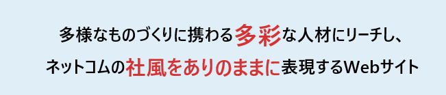 多様なものづくりに携わる多彩な人材にリーチし、 ネットコムの社風をありのままに表現するWebサイト