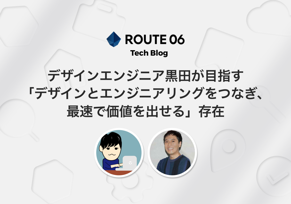 ROUTE06エンジニア対談 - デザインエンジニア黒田が目指す「デザインとエンジニアリングをつなぎ、最速で価値を出せる」存在