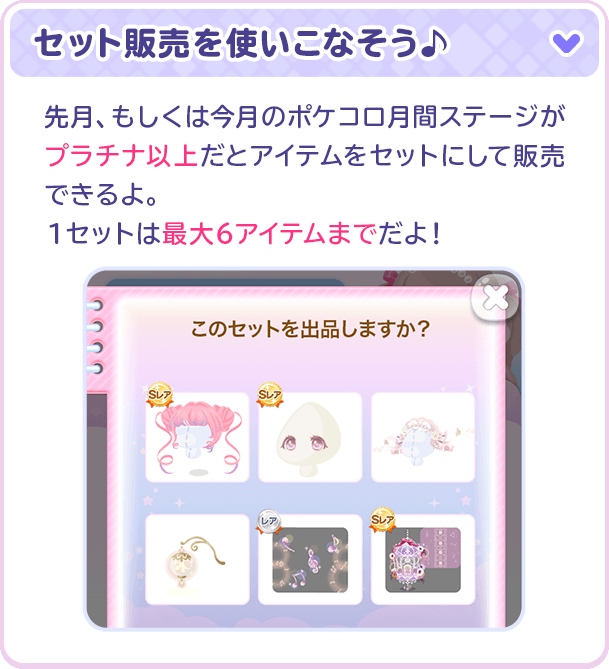 セット販売を使いこなそう♪先月、もしくは今月のポケコロ月間ステージがプラチナ以上だとアイテムをセットにして販売できるよ。1セットは最大6アイテムまでだよ！