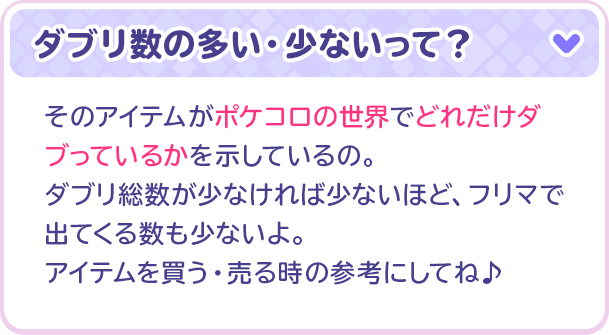 ダブリ数の多い・少ないって？そのアイテムがポケコロの世界でどれだけダブっているかを示しているの。ダブリ総数が少なければ少ないほど、フリマで出てくる数も少ないよ。アイテムを買う・売る時の参考にしてね♪