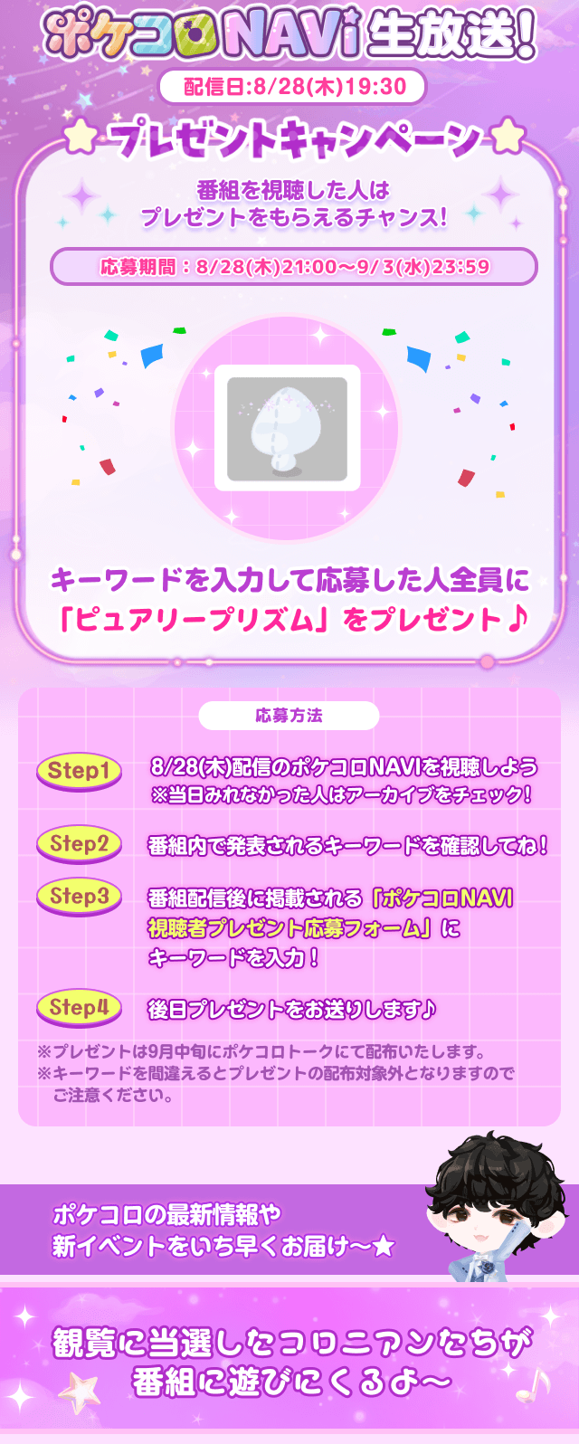 ポケコロ NAVI 生放送!配信日:8/28(木)19:30プレゼントキャンペーン★番組を視聴した人はプレゼントをもらえるチャンス!応募期間:8/28(木) 21:00~9/3(水)23:59キーワードを入力して応募した人全員に 「ピュアリープリズム」をプレゼント♪応募方法Step1 8/28(木)配信のポケコロNAVIを視聴しよう ※当日みれなかった人はアーカイブをチェック!Step2 番組内で発表されるキーワードを確認してね!Step3 番組配信後に掲載される「ポケコロNAVI 視聴者プレゼント応募フォーム」にキーワードを入力!Step4 後日プレゼントをお送りします♪※プレゼントは9月中旬にポケコロトークにて配布いたします。 ※キーワードを間違えるとプレゼントの配布対象外となりますのでご注意ください。ポケコロの最新情報や新イベントをいち早くお届け~★観覧に当選したコロニアンたちが ★番組に遊びにくるよ〜