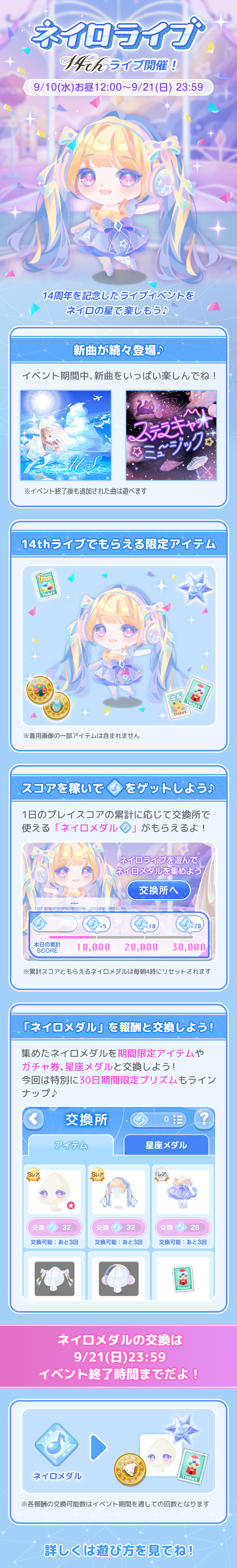 ネイロライブ14th ライブ開催!9/10(水)お昼12:00~9/21(日) 23:59 14周年を記念したライブイベントをネイロの星で楽しもう♪新曲が続々登場♪イベント期間中、新曲をいっぱい楽しんでね!※イベント終了後も追加された曲は選べます。14thライブでもらえる限定アイテム※着用画像の一部アイテムは含まれません。スコアを稼いでネイロメダルをゲットしよう♪1日のプレイスコアの累計に応じて交換所で使える「ネイロメダル」がもらえるよ!※累計スコアともらえるネイロメダルは毎朝4時にリセットされます。「ネイロメダル」を報酬と交換しよう!集めたネイロメダルを期間限定アイテムやガチャ券、星座メダルと交換しよう!今回は特別に30日期間限定プリズムもラインナップ♪ネイロメダルの交換は 9/21(日)23:59イベント終了時間までだよ!※各報酬の交換可能数はイベント期間を通しての回数となります。詳しくは遊び方を見てね!