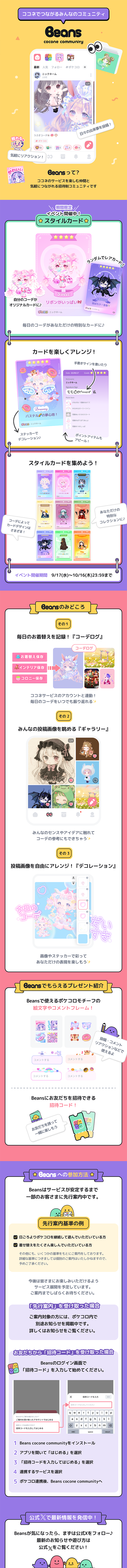 「Beans cocone community」をご紹介！ココネでつながるみんなのコミュニティ　Beansって?ココネのサービスを楽しむ仲間と気軽につながれる招待制コミュニティです　期間限定イベント開催中！スタイルカード　ランダムでレアカード！自分のコーデがオリジナルカードに♪毎日のコーデがあなただけの特別なカードに♪カードを楽しくアレンジ!手書きサインを書いたり、ステッカーでデコレーション♪ポイントアイテムもアピール！スタイルカードを集めよう!コーデによってカードデザインはさまざま！あなただけの特別なコレクションに♪イベント開催期間9/17(水)～10/16(木)23:59まで　Beonsのみどころ　その1　毎日のお着替えを記録！『コーデログ』ココネサービスのアカウントと連動！毎日のコーデをいつでも振り替えれる✨️その2　みんなの投稿画像を眺める『ギャラリー』みんなのセンスやアイデアに触れてコーデの参考にもできちゃう✨️その3投稿画像を自由にアレンジ！『デコレーション』画像やステッカーで彩ってあなただけの表現を楽しもう✨️Beansでもらえるプレゼント紹介　Beansで使えるポケコロモチーフの絵文字やコメントフレーム！投稿・コメント、リアクションなどで使えるよ。Beansにお友だちを招待できる招待コード！お友だちを誘って一緒に楽しもう。Beansへの参加方法　Beansはサービスが安定するまで一部のお客さまに先行案内中です。先行案内基準の例　日頃よりポケコロを継続して遊んでいただいている方、着せ替えをたくさん楽しんでいただいている方　その他にも、いくつかの基準をもとにご案内をしております。詳細な基準につきましては個別のご案内はいたしかねますので、予めご了承ください。今後は皆さまにお楽しみいただけるようサービス展開を予定しています。ご案内までしばらくお待ちください。「先行案内」を受け取った場合　ご案内対象の方には、ポケコロ内で別途お知らせを掲載中です。詳しくはお知らせをご覧ください。お友だちから「招待コード」を受け取った場合　Beansのログイン画面で「招待コード」を入力して始めてください。1Beans　cocone communityをインストール、2アプリを開いて「はじめる」を選択、3「招待コードを入力してはじめる」を選択、4連携するサービスを選択、5ポケコロ連携後、Beans cocone communityへ　公式Xで最新情報を発信中！Beansが気になったら、まずは公式Xをフォロー♪最新のお知らせや遊び方は公式Xをご覧ください！