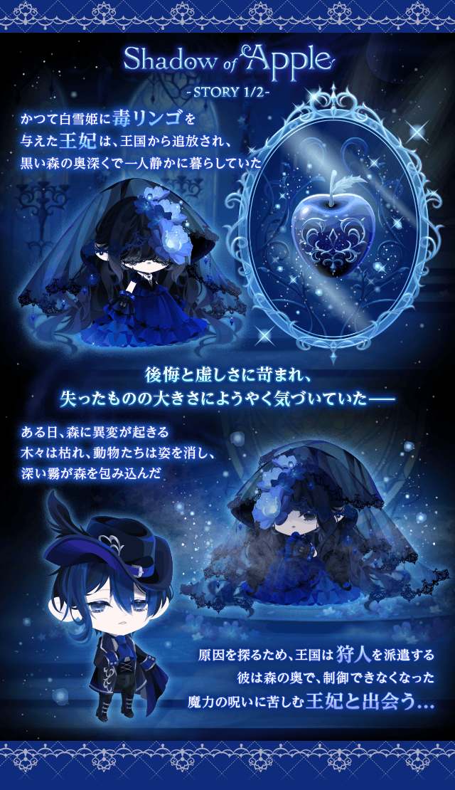 Shadow of Apple　-STORY 1/2-　かつて白雪姫に毒リンゴを与えた王妃は、王国から追放され、 黒い森の奥深くで一人静かに暮らしていた　後悔と虚しさに苛まれ、 失ったものの大きさにようやく気づいていた――　ある日、森に異変が起きる　木々は枯れ、動物たちは姿を消し、 深い霧が森を包み込んだ　原因を探るため、王国は狩人を派遣する　彼は森の奥で、制御できなくなった　魔力の呪いに苦しむ王妃と出会う...