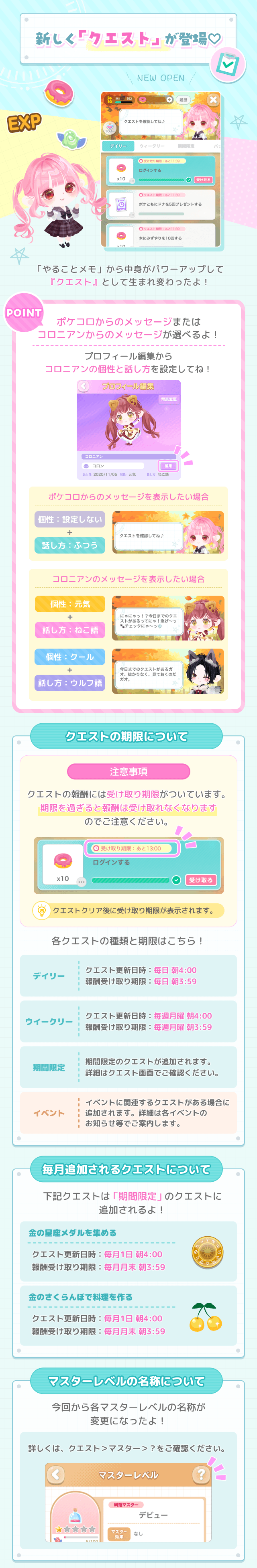 新しく「クエスト」が登場♡NEW OPEN「やることメモ」から中身がパワーアップして 「クエスト」として生まれ変わったよ!POINTポケコロからのメッセージまたは 「コロニアンからのメッセージが選べるよ!プロフィール編集からコロニアンの個性と話し方を設定してね!クエストの期限について【注意事項】クエストの報酬には受け取り期限がついています。期限を過ぎると報酬は受け取れなくなりますのでご注意ください。クエストクリア後に受け取り期限が表示されます。各クエストの種類と期限はこちら!【デイリー：クエスト更新日時:毎日14:00 報酬受け取り期限:毎日13:59】【ウィークリー：クエスト更新日時:毎週月曜朝4:00 受け取り期限:毎月月曜朝3:59】【期間限定：期間限定のクエストが追加されます。 詳細はクエスト画面でご確認ください。】【イベント：イベントに関連するクエストがある場合にイベント追加されます。詳細は各イベントのお知らせ等でご案内します。】毎月追加されるクエストについて 下記クエストは「期間限定」のクエストに追加されるよ!【金の星座メダルを集める クエスト更新日時:毎月1日朝4:00 報酬受け取り期限:毎月月末朝3:59】【金のさくらんぼで料理を作る クエスト更新日時:毎月1日朝4:00 報酬受け取り期限:毎月月末朝3:59】マスターレベルの名称について 今回から各マスターレベルの名称が変更になったよ!詳しくは、クエスト>マスター>?をご確認ください。