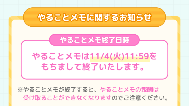 やることメモに関するお知らせ やることメモ終了日時 やることメモは11/4(火) 11:59をもちまして終了いたします。※やることメモが終了すると、やることメモの報酬は受け取ることができなくなりますのでご注意ください。