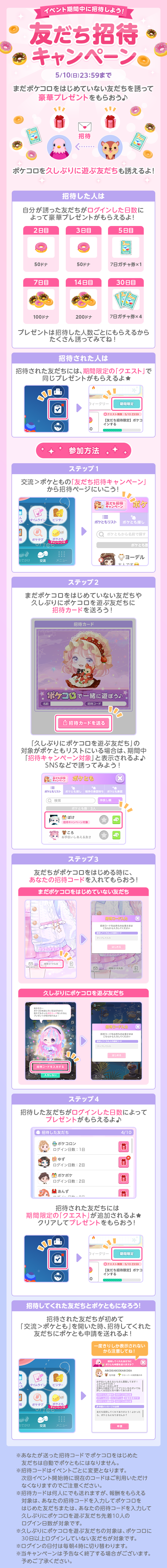 イベント期間中に招待しよう！友だち招待キャンペーン5/10日23:59まで　まだポケコロをはじめていない友だちを誘ってプレゼントをもらおう♪ポケコロを久しぶりに遊ぶ友だちも誘えるよ!招待した人は自分が誘った友だちがログインした日数によってプレゼントがもらえるよ!プレゼントは招待した人数ごとにもらえるからたくさん誘ってみてね！招待された人は　招待された友だちには、期間限定の「クエスト」で同じプレゼントがもらえるよ★参加方法ステップ2まだポケコロをはじめていない友だちや久しぶりにポケコロを遊ぶ友だちに招待カードを送ろう!「久しぶりにポケコロを遊ぶ友だち」の対象がボケともリストにいる場合は、期間中「招待キャンペーン対象」と表示されるよ♪SNSなどで誘ってみよう!ステップ3友たちがポケコロをはじめる時にあなたの招待コードを入れてもらおう!ステップ4招待した友だちがログインした日数によってプレゼントがもらえるよ♪招待された友だちには期間限定の「クエスト」が追加されるよ★クリアしてプレゼントをもらおう!招待してくれた友だちとポケともになろう!招待された友だちが初めて「交流>ポケとも」を開いた時、招待してくれた友だちにポケとも申請を送れるよ！一度きりしか表示されないから注意してね！※あなたが送った招待コードでポケコロをはじめた友だちは自動でポケともにはなりません。※招待コードはイベントごとに変更となります。次回イベント開始時に現在のコードはご利用いただけなくなりますのでご注意ください。※招待カードは何人にでも送れますが、報酬をもらえる対象は、あなたの招待コードを入力してポケコロをはじめた友だちまたは、あなたの招待コードを入力して久しぶりにポケコロを遊ぶ友だち先着10人のログイン日数が対象です。※久しぶりにポケコロを遊ぶ友だちの対象は、ポケコロに30日以上ログインしていない友だちが対象です。※ログインの日付は毎朝4時に切り替わります。※当キャンペーンは予告なく終了する場合がございます。予めご了承ください。
