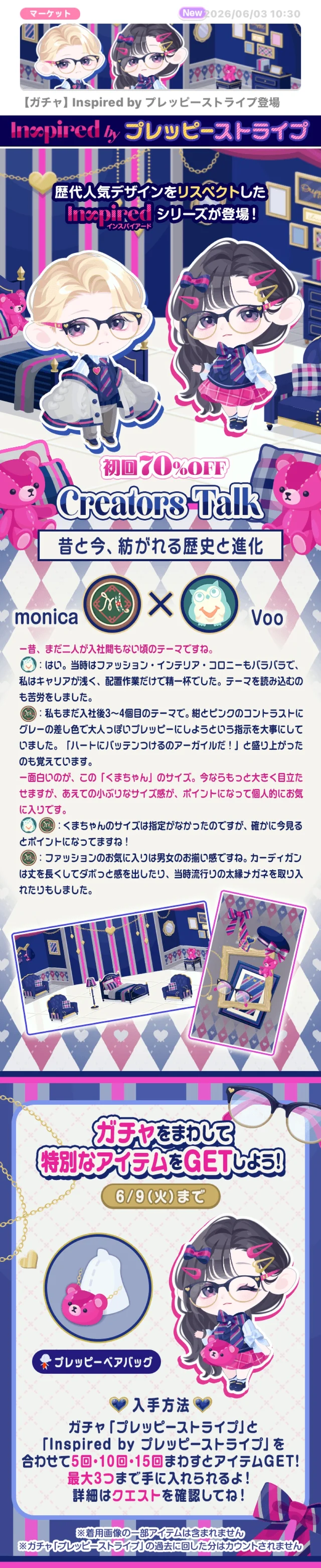 マーケット2026/06/03 10:30【ガチャ】 Inspired by プレッピーストライプ登場　Inspired by プレッピーストライプ　歴代人気デザインをリスペクトした　Inspired シリーズが登場!　インスパイアード　初回70%OFF　Creators Talk　昔と今、紡がれる歴史と進化【monicaとVooの対談】【一昔、まだ二人が入社間もない頃のテーマですね。Voo:はい。当時はファッション・インテリア・コロニーもバラバラで、私はキャリアが浅く、配置作業だけで精一杯でした。テーマを読み込むのも苦労をしました。monica:私もまだ入社後3~4個目のテーマで。紺とピンクのコントラストにグレーの差し色で大人っぽいプレッピーにしようという指示を大事にしていました。「ハートにバッテンつけるのアーガイルだ!」と盛り上がったのも覚えています。 一面白いのが、この「くまちゃん」のサイズ。今ならもっと大きく目立たせますが、あえての小ぶりなサイズ感が、ポイントになって個人的にお気に入りです。 monica&Voo: くまちゃんのサイズは指定がなかったのですが、確かに今見るとポイントになってますね! monica:ファッションのお気に入りは男女のお揃い感ですね。カーディガンは丈を長くしてダボっと感を出したり、当時流行りの太縁メガネを取り入れたりもしました。】ガチャをまわして 特別なアイテムをGETしよう!6/9(火)まで　◆プレッピーベアバッグ　入手方法ガチャ「プレッピーストライプ」と「Inspired by プレッピーストライプ」を合わせて5回・10回・15回まわすとアイテムGET!最大3つまで手に入れられるよ!詳細はクエストを確認してね!※着用画像の一部アイテムは含まれません※ガチャ「プレッピーストライブ」の過去に回した分はカウントされません