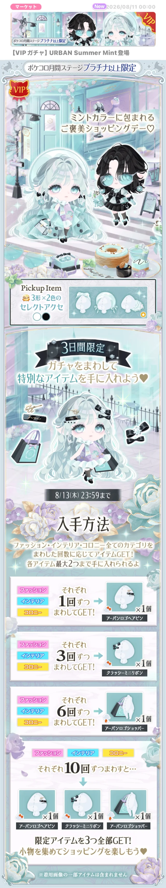 【VIP ガチャ】 URBAN Summer Mint登場ポケコロ月間ステージプラチナ以上限定。ミントカラーに包まれるご褒美ショッピングデー♡3日間限定ガチャをまわして特別なアイテムを手に入れよう&hearts;8/13(木) 23:59まで入手方法ファッション・インテリア・コロニー全てのカテゴリを「まわした回数に応じてアイテムGET!各アイテム最大2つまで手に入れられるよ。それぞれ10回ずつまわすと･･･アーバンロゴヘアピンクラッシーミニリボンアーバンロブショッパー限定アイテムを3つ全部GET!・小物を集めてショッピングを楽しもう&hearts;着用画像の一番アイテムは含まれません