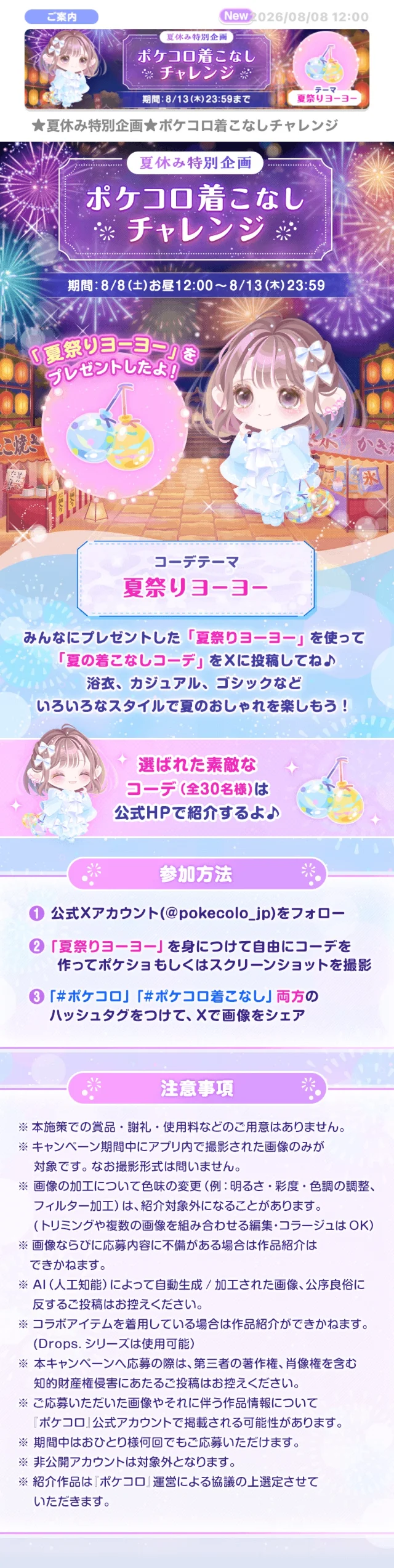 ご案内New 026/08/08 12:00【夏休み特別企画】ポケコロ着こなしチャレンジ期間:8/13(木)23:59までテーマ夏祭りヨーヨー★夏休み特別企画★ポケコロ着こなしチャレンジ夏休み特別企画　ポケコロ着こなし ※チャレンジ　期間:8/8(土)お昼12:00~8/13(木) 23:59「夏祭りヨーヨー」プレゼントしたよ!コーデテーマ夏祭りヨーヨーみんなにプレゼントした「夏祭りヨーヨー」 を使って 「夏の着こなしコーデ」をXに投稿してね♪ 浴衣、カジュアル、ゴシックなどいろいろなスタイルで夏のおしゃれを楽しもう!選ばれた素敵なコーデ (全30名様)は公式HPで紹介するよ♪参加方法公式Xアカウント (@pokecolo_jp) をフォロー「夏祭りヨーヨー」を身につけて自由にコーデを作ってポケショもしくはスクリーンショットを撮影　「#ポケコロ」 「#ポケコロ着こなし」両方のハッシュタグをつけて、Xで画像をシェア　注意事項※本施策での賞品・謝礼・使用料などのご用意はありません。※キャンペーン期間中にアプリ内で撮影された画像のみが対象です。なお撮影形式は問いません。※画像の加工について色味の変更(例: 明るさ・彩度・色調の調整、 フィルター加工)は、紹介対象外になることがあります。 (トリミングや複数の画像を組み合わせる編集・コラージュはOK)※画像ならびに応募内容に不備がある場合は作品紹介はできかねます。※AI(人工知能)によって自動生成/加工された画像、公序良俗に反するご投稿はお控えください。※コラボアイテムを着用している場合は作品紹介ができかねます。(Drops. シリーズは使用可能)※本キャンペーンへ応募の際は、第三者の著作権、肖像権を含む知的財産権侵害にあたるご投稿はお控えください。※ご応募いただいた画像やそれに伴う作品情報について「ポケコロ」公式アカウントで掲載される可能性があります。※期間中はおひとり様何回でもご応募いただけます。※非公開アカウントは対象外となります。※紹介作品は「ポケコロ」運営による協議の上選定させていただきます。