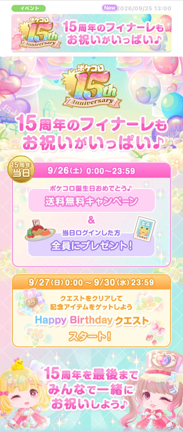 イベント2026/09/25 13:00ポケコロAnniversary15周年のフィナーレも お祝いがいっぱい♪ポケコロ15thAnniversary15周年のフィナーレもお祝いがいっぱい♪15周年当日9/26(土)0:00~23:59ポケコロ誕生日おめでとう♪ 送料無料キャンペーン&当日ログインした方全員にプレゼント!9/27(日)0:00~9/30(水) 23:59クエストをクリアして記念アイテムをゲットしようHappy Birthday クエストスタート!15周年を最後までみんなで一緒にお祝いしよう♪