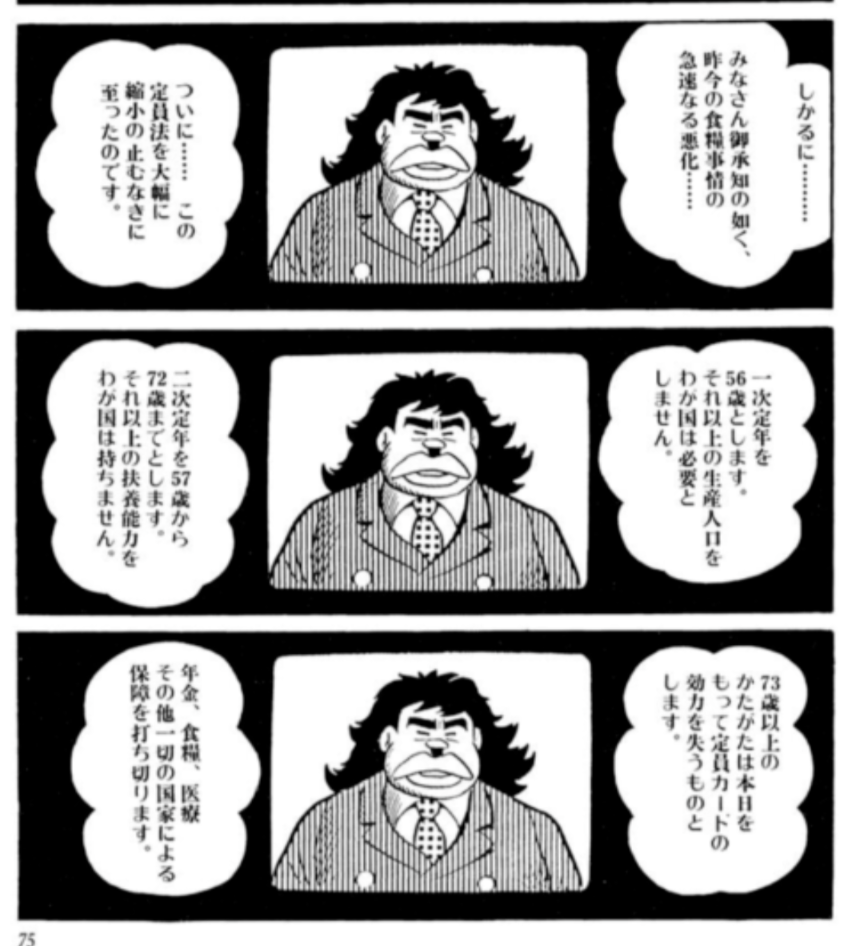 藤子・F・不二雄の漫画「定年退食」(NHKでドラマ化されている。主演の加藤茶の演技がすばらしかった)を思い出した。未来の日本で首相がテレビ演説するシーン。年金食料医療その他一切の国家による保障を打ち切る年齢を73歳に大幅に引き下げる発表をするのだ。