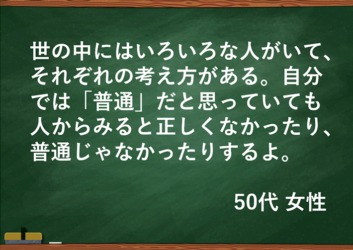 世の中にはいろいろな人がいて、それぞれの考え方がある。自分では「普通」だと思っていても人からみると正しくなかったり、普通じゃなかったりするよ。