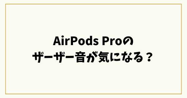 AirPods Proのザーザー音が気になる？原因と直し方をわかりやすく解説