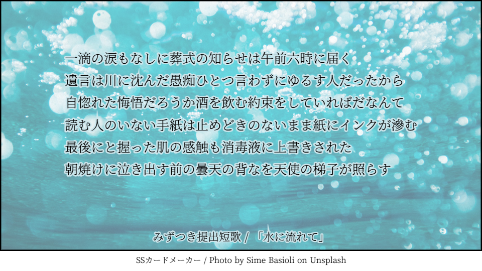 一滴の涙もなしに葬式の知らせは午前六時に届く 遺言は川に沈んだ愚痴ひとつ言わずにゆるす人だったから 自惚れた悔悟だろうか酒を飲む約束をしていればだなんて 読む人のいない手紙は止めどきのないまま紙にインクが滲む 最後にと握った肌の感触も消毒液に上書きされた 朝焼けに泣き出す前の曇天の背なを天使の梯子が照らす