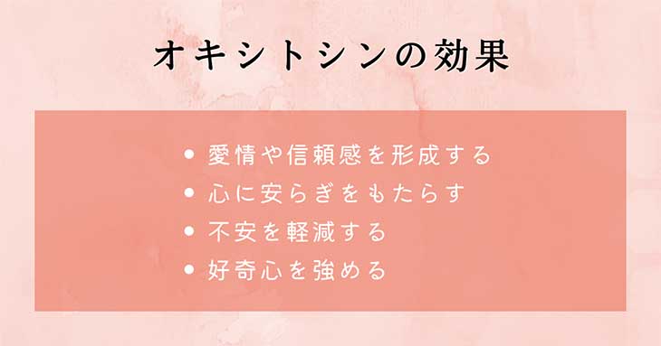幸せホルモン・オキシトシンの効果： 愛情や信頼感を形成する、心に安らぎをもたらす、不安を軽減する、好奇心を強める