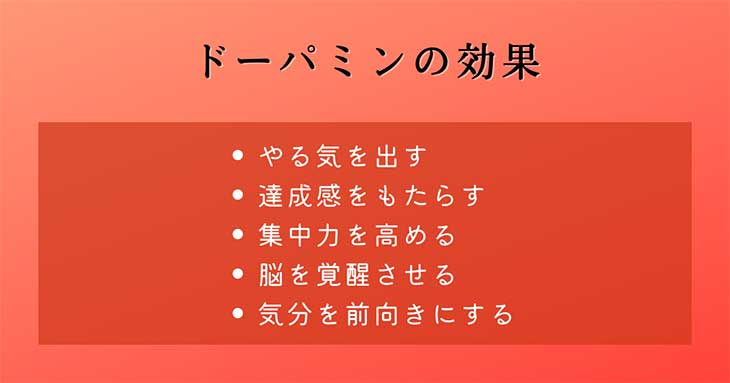 幸せホルモン・ドーパミンの効果 ：やる気を出す、達成感をもたらす、集中力を高める、脳を覚醒させる、気分を前向きにする