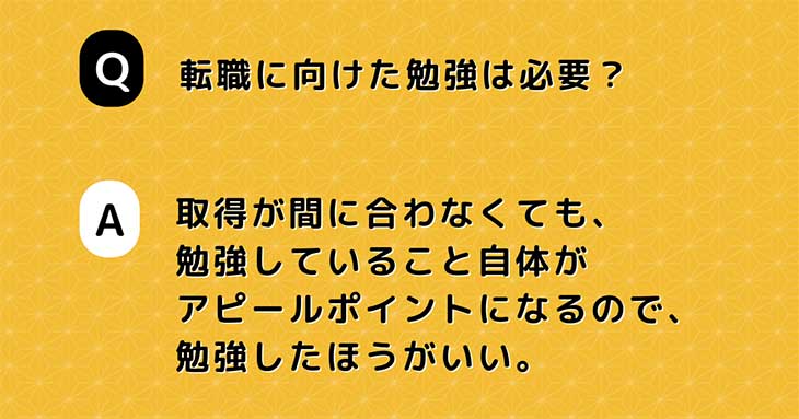 Q. 転職に向けた勉強は必要？　A. 取得が間に合わなくても、 勉強していること自体が アピールポイントになるので、 勉強したほうがいい。