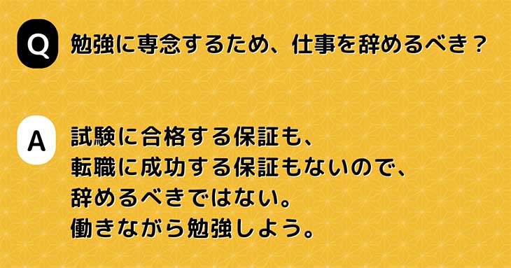 Q. 勉強に専念するため、仕事を辞めるべき？　A. 試験に合格する保証も、 転職に成功する保証もないので、 辞めるべきではない。 働きながら勉強しよう。