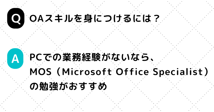 Q. OAスキルを身につけるには？　A. PCでの業務経験がないなら、MOS（Microsoft Office Specialist）の勉強がおすすめ