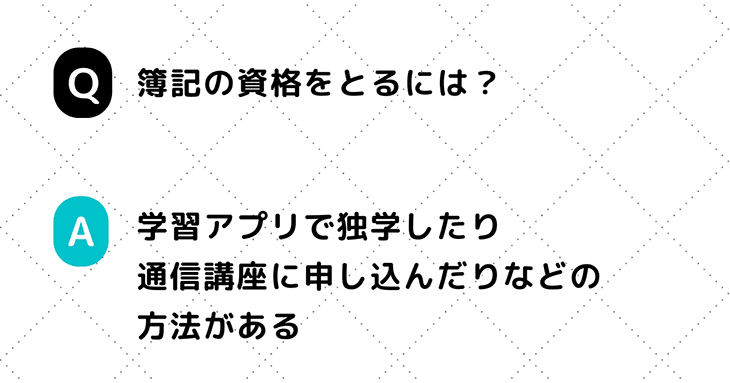 Q. 簿記の資格をとるには？　A. 学習アプリで独学したり通信講座に申し込んだりなどの方法がある