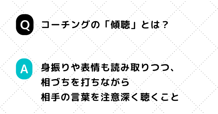 コーチングスキルのひとつ「傾聴」とは、身振りや表情も読み取りつつ、相づちを打ちながら相手の言葉を注意深く聴くこと