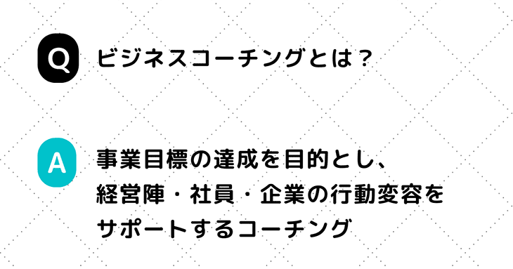 Q. ビジネスコーチングとは？ A. 事業目標の達成を目的とし、経営陣・社員・企業の行動変容をサポートするコーチング