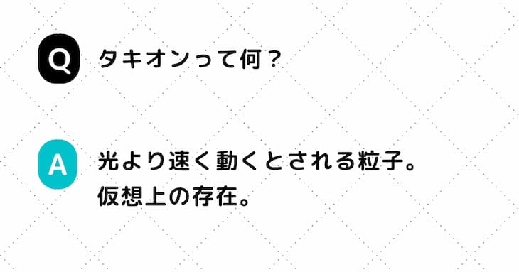 Q. タキオンって何？　A. 光より速く動くとされる粒子。仮想上の存在