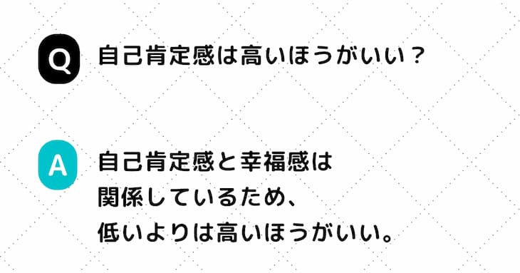 Q. 自己肯定感は高いほうがいい？　A. 自己肯定感と幸福感は関係しているため、低いよりは高いほうがいい。