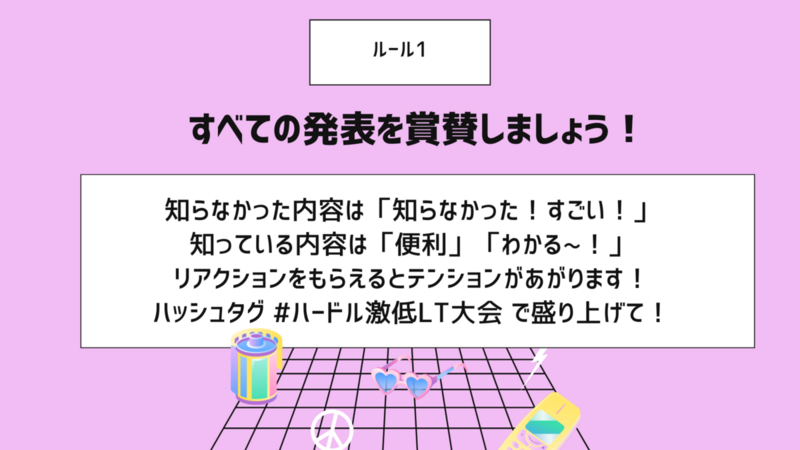 ルール1。すべての発表を賞賛しましょう！知らなかった内容は「知らなかった！すごい！」  知っている内容は「便利」「わかる~！」  リアクションをもらえるとテンションがあがります！  ハッシュタグ #ハードル激低LT大会 で盛り上げて！