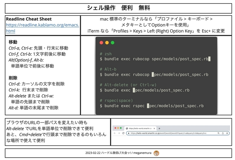 シェル操作の便利情報がまとめられている。タイトル、シェル操作 便利 無料。 Readline Cheat Sheet https:\/\/readline.kablamo.org/emacs.html。移動 Ctrl-a, Ctrl-e: 戦闘・行末に移動。Ctrl-f, Ctrl-b: 1文字前後に移動、 Alt(option)-f, alt-b, 単語単位で前後に移動。 削除 ctrl-d: カーソルの文字を削除。Ctrl-k: 行末まで削除、 alt-deleteまたはCtrl-w: 単語の先頭まで削除。Alt-d: 単語の末尾まで削除、mac標準のターミナルなら、プロファイル＞キーボード＞メタキーとしてOptionキーを使用。iTermならProfiles&gt;Keys&gt;Left(Right)Option keyをEsc+に変更。ブラウザのURLの一部パスを買いたいときもalt-deleteでURLを単語単位で削除できて便利。あと、Cmd+deleteで行頭まで削除できるのもいろんな場所で使えて便利。2023-02-22 ハードル激低LT大会ッ！ / meganemura