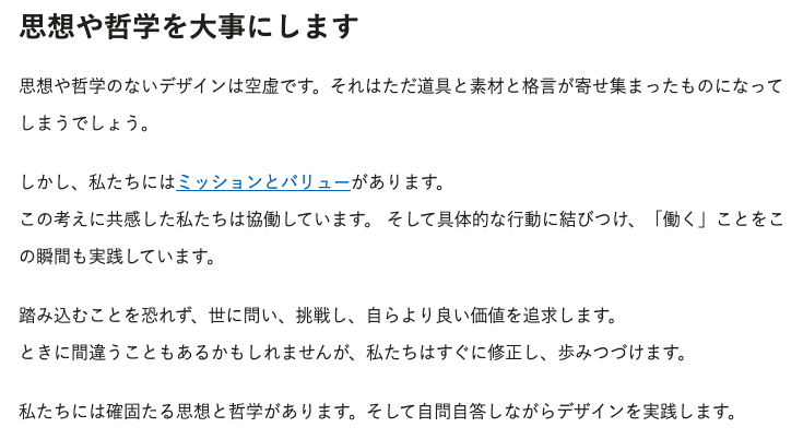 思想や哲学を大事にします。思想や哲学のないデザインは空虚です。それはただ道具と素材と格言が寄せ集まったものになってしまうでしょう。  しかし、私たちにはミッションとバリューがあります。 この考えに共感した私たちは協働しています。 そして具体的な行動に結びつけ、「働く」ことをこの瞬間も実践しています。  踏み込むことを恐れず、世に問い、挑戦し、自らより良い価値を追求します。 ときに間違うこともあるかもしれませんが、私たちはすぐに修正し、歩みつづけます。  私たちには確固たる思想と哲学があります。そして自問自答しながらデザインを実践します。