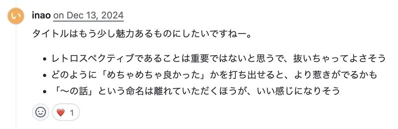 GitHubのPull Request上でのコメントの画面。「タイトルはもう少し魅力あるものにしたいですねー。レトロスペクティブであることは重要ではないと思うで、抜いちゃってよさそう。どのように『めちゃめちゃ良かった』かを打ち出せると、より惹きがでるかも。『の話』という命名は離れていただくほうが、いい感じになりそう」というフィードバックをしている