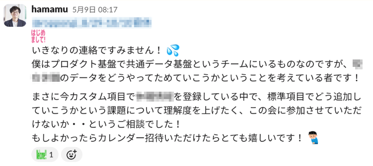 「いきなりの連絡ですみません!僕はプロダクト基盤で共通データ基盤というチームにいるものなのですが、【モザイク箇所】のデータをどうやってためていこうかということを考えている者です! まさに今カスタム項目で【モザイク箇所】を登録している中で、標準項目でどう追加していこうかという課題について理解度を上げたく、この会に参加させていただけないか・・というご相談でした! もしよかったらカレンダー招待いただけたらとても嬉しいです!