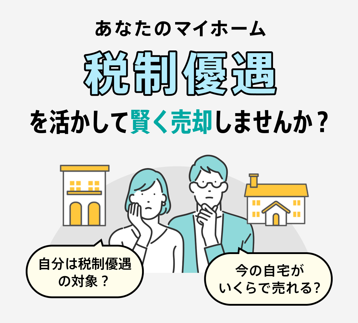 この特例には適用要件があります。詳細は国税庁のHPでご確認ください。自分は税制優遇の対象？今の自宅がいくらで売れる？あなたのマイホーム、税制優遇を活かして賢く売却しませんか？これらの特例を知っているかどうかで、手元に残る資金が大きく変わってきます。まずはマイホームの価値を知ることから賢い住み替えの第一歩を踏み出しましょう。